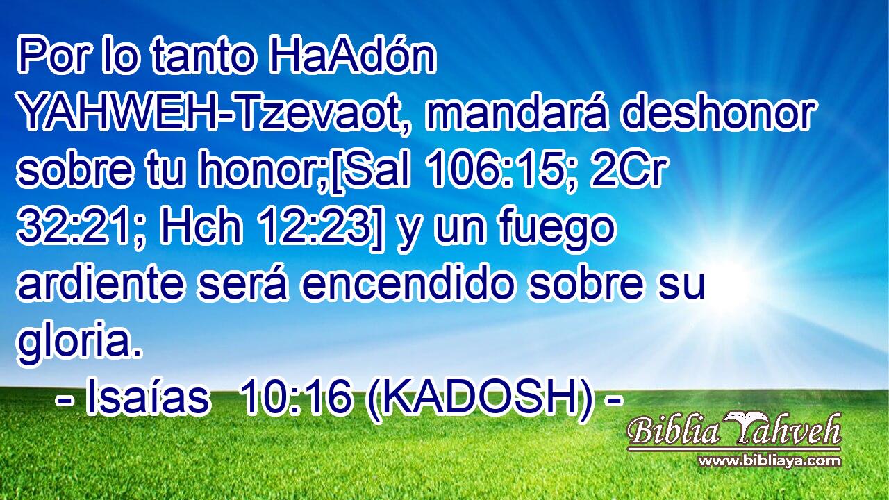  Por lo tanto HaAdón YAHWEH-Tzevaot, mandará deshonor sobre tu honor;[Sal 106:15; 2Cr 32:21; Hch 12:23] y un fuego ardiente será encendido sobre su gloria. 