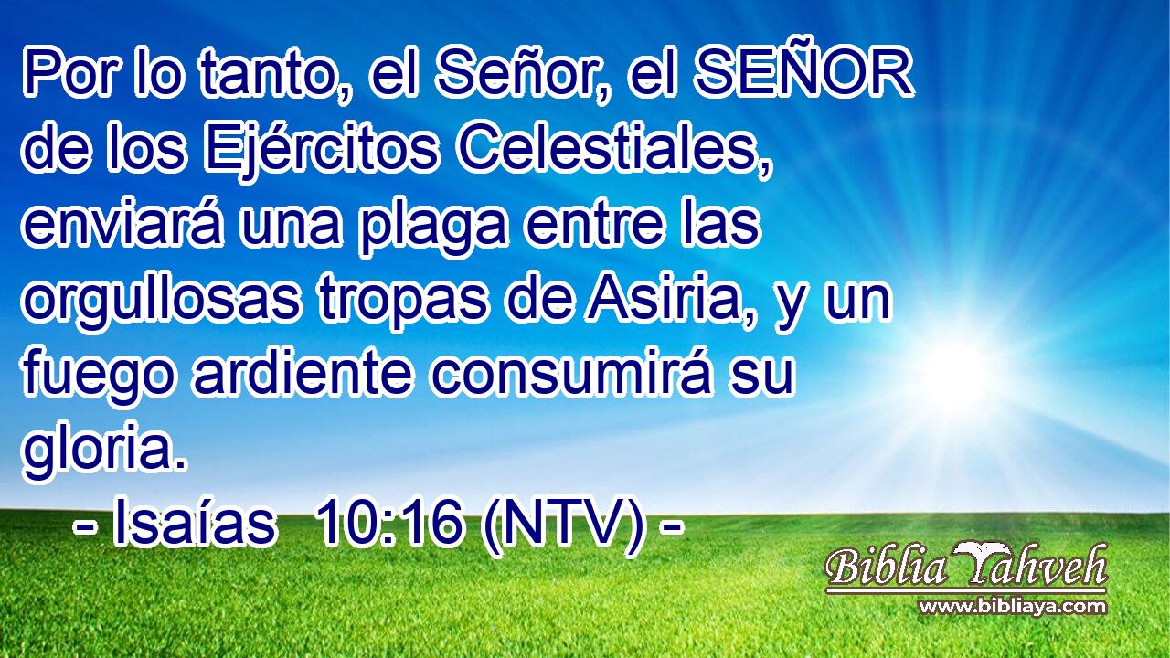 Por lo tanto, el Señor, el SEÑOR de los Ejércitos Celestiales, enviará una plaga entre las orgullosas tropas de Asiria, y un fuego ardiente consumirá su gloria.