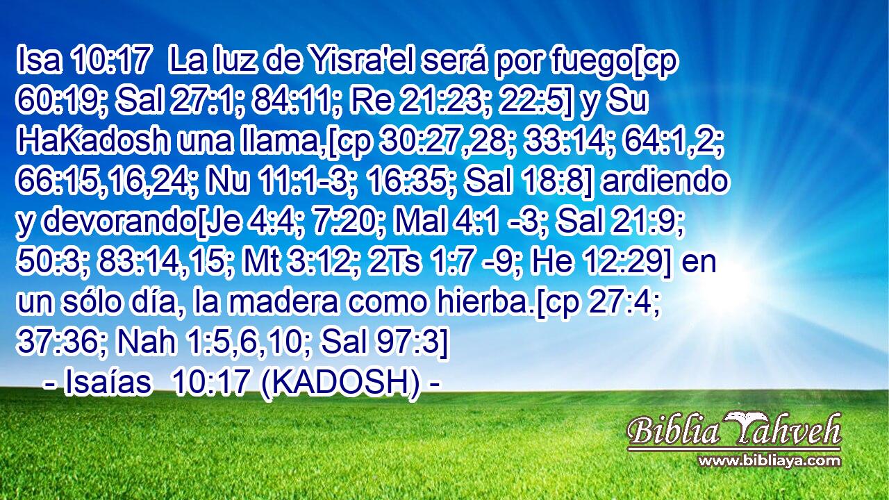  La luz de Yisra'el será por fuego[cp 60:19; Sal 27:1; 84:11; Re 21:23; 22:5] y Su HaKadosh una llama,[cp 30:27,28; 33:14; 64:1,2; 66:15,16,24; Nu 11:1-3; 16:35; Sal 18:8] ardiendo y devorando[Je 4:4; 7:20; Mal 4:1 -3; Sal 21:9; 50:3; 83:14,15; Mt 3:12; 2Ts 1:7 -9; He 12:29] en un sólo día, la madera como hierba.[cp 27:4; 37:36; Nah 1:5,6,10; Sal 97:3] 