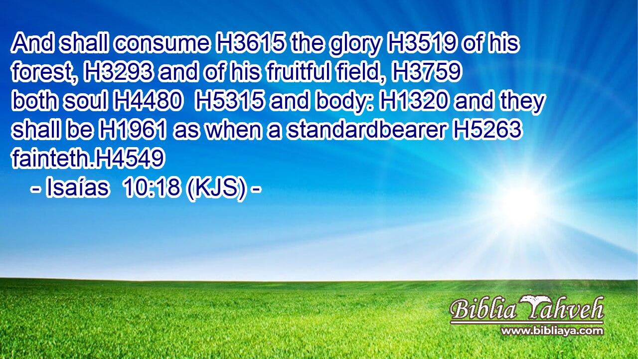 And shall consume H3615 the glory H3519 of his forest, H3293 and of his fruitful field, H3759 both soul H4480  H5315 and body: H1320 and they shall be H1961 as when a standardbearer H5263 fainteth.H4549