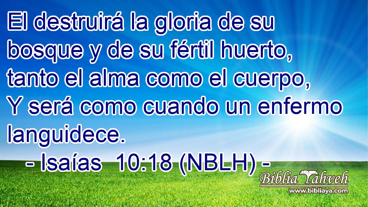  El destruirá la gloria de su bosque y de su fértil huerto, tanto el alma como el cuerpo, Y será como cuando un enfermo languidece. 