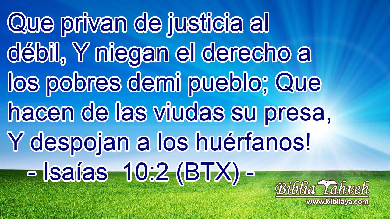 Que privan de justicia al débil, Y niegan el derecho a los pobres demi pueblo; Que hacen de las viudas su presa, Y despojan a los huérfanos!