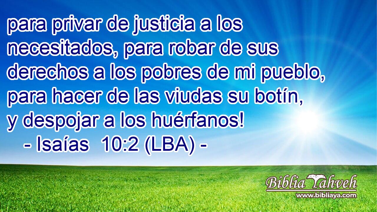para privar de justicia a los necesitados, para robar de sus derechos a los pobres de mi pueblo, para hacer de las viudas su botín, y despojar a los huérfanos!