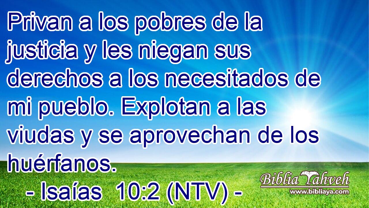 Privan a los pobres de la justicia y les niegan sus derechos a los necesitados de mi pueblo. Explotan a las viudas y se aprovechan de los huérfanos.