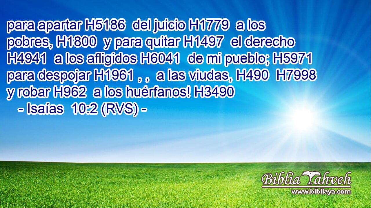 para apartar H5186  del juicio H1779  a los pobres, H1800  y para quitar H1497  el derecho H4941  a los afligidos H6041  de mi pueblo; H5971  para despojar H1961 , ,  a las viudas, H490  H7998 y robar H962  a los huérfanos! H3490  