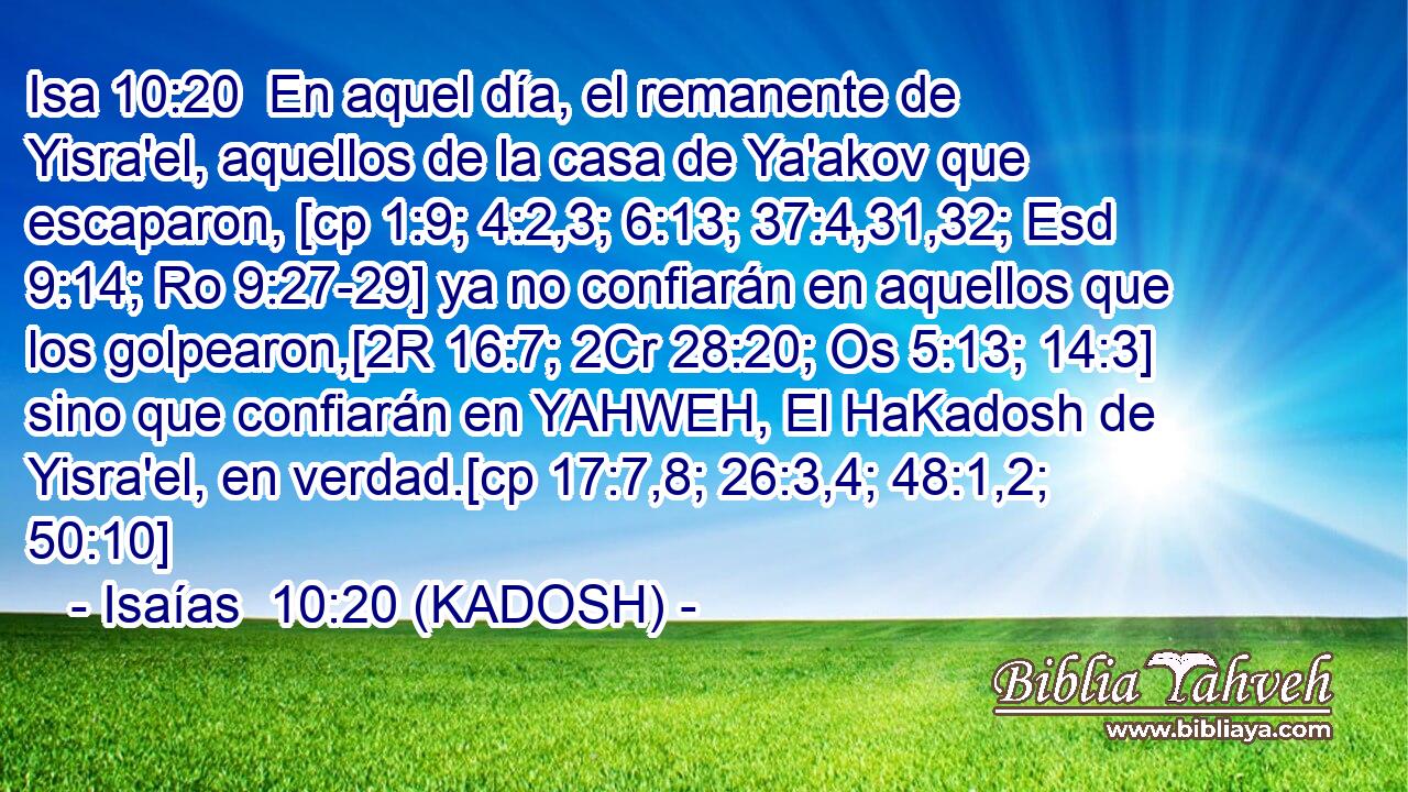  En aquel día, el remanente de Yisra'el, aquellos de la casa de Ya'akov que escaparon, [cp 1:9; 4:2,3; 6:13; 37:4,31,32; Esd 9:14; Ro 9:27-29] ya no confiarán en aquellos que los golpearon,[2R 16:7; 2Cr 28:20; Os 5:13; 14:3] sino que confiarán en YAHWEH, El HaKadosh de Yisra'el, en verdad.[cp 17:7,8; 26:3,4; 48:1,2; 50:10] 