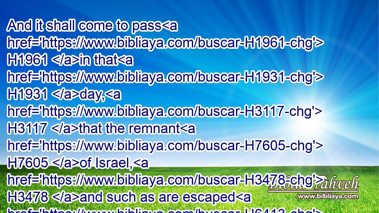 And it shall come to pass H1961 in that H1931 day, H3117 that the remnant H7605 of Israel, H3478 and such as are escaped H6413 of the house H1004 of Jacob, H3290 shall no H3808 more H5750 again H3254 stay H8172 upon H5921 him that smote H5221 them; but shall stay H8172 upon H5921 the LORD, H3068 the Holy One H6918 of Israel, H3478 in truth.H571