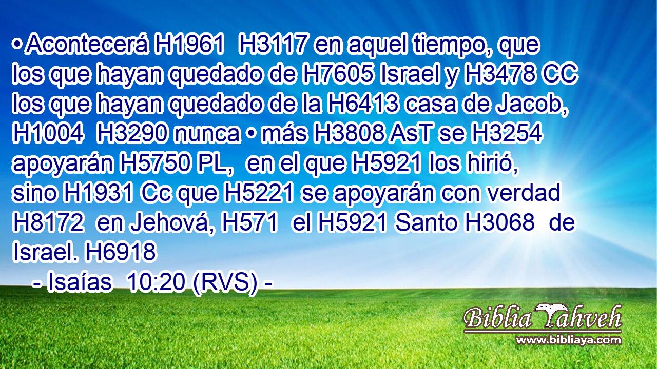 • Acontecerá H1961  H3117 en aquel tiempo, que los que hayan quedado de H7605 Israel y H3478 CC los que hayan quedado de la H6413 casa de Jacob, H1004  H3290 nunca • más H3808 AsT se H3254 apoyarán H5750 PL,  en el que H5921 los hirió, sino H1931 Cc que H5221 se apoyarán con verdad H8172  en Jehová, H571  el H5921 Santo H3068  de Israel. H6918  