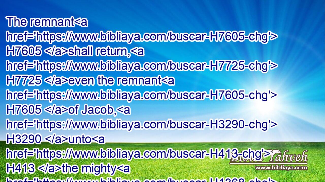 The remnant H7605 shall return, H7725 even the remnant H7605 of Jacob, H3290 unto H413 the mighty H1368 God.H410
