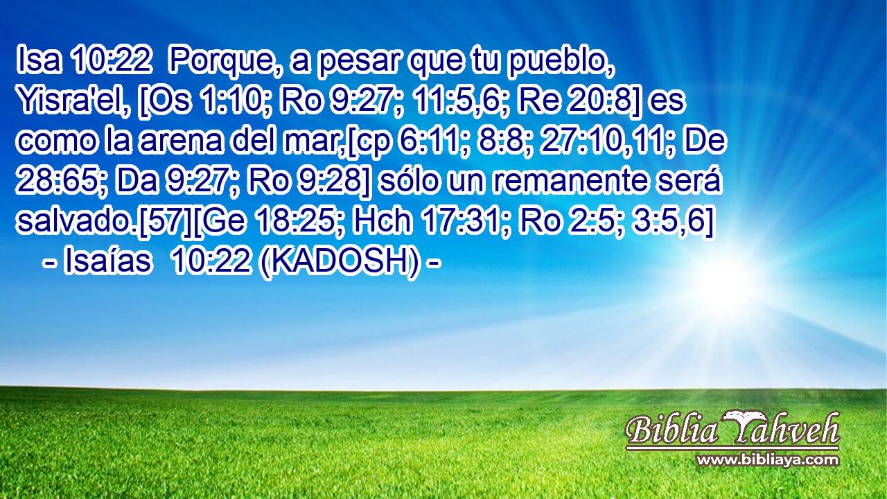  Porque, a pesar que tu pueblo, Yisra'el, [Os 1:10; Ro 9:27; 11:5,6; Re 20:8] es como la arena del mar,[cp 6:11; 8:8; 27:10,11; De 28:65; Da 9:27; Ro 9:28] sólo un remanente será salvado.[57][Ge 18:25; Hch 17:31; Ro 2:5; 3:5,6] 