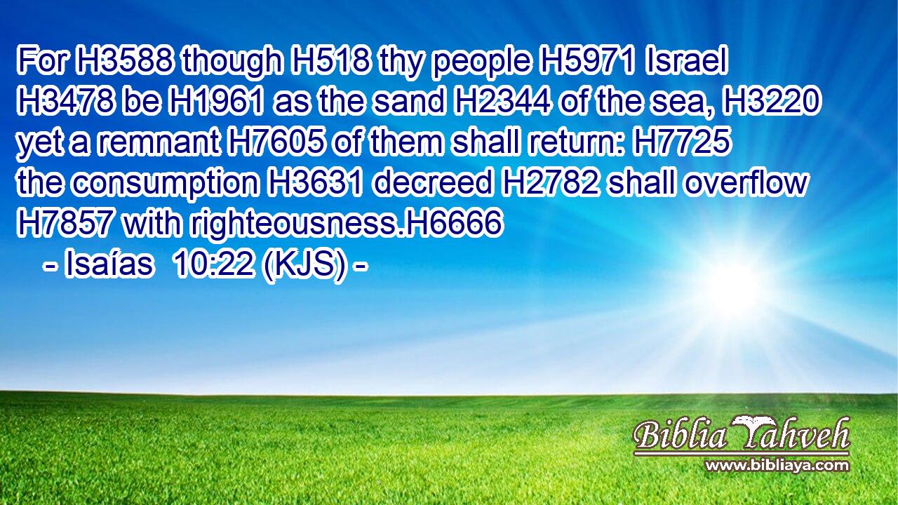 For H3588 though H518 thy people H5971 Israel H3478 be H1961 as the sand H2344 of the sea, H3220 yet a remnant H7605 of them shall return: H7725 the consumption H3631 decreed H2782 shall overflow H7857 with righteousness.H6666