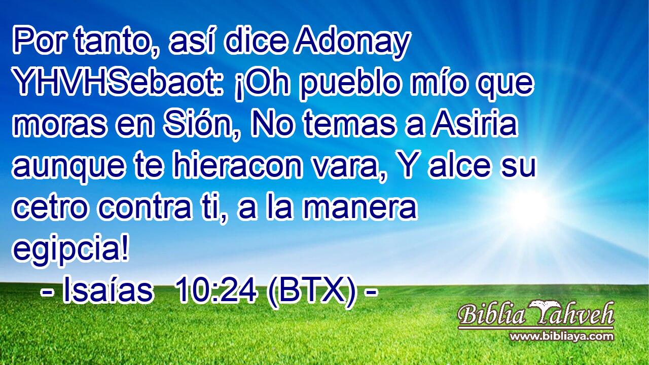 Por tanto, así dice Adonay YHVHSebaot: ¡Oh pueblo mío que moras en Sión, No temas a Asiria aunque te hieracon vara, Y alce su cetro contra ti, a la manera egipcia!