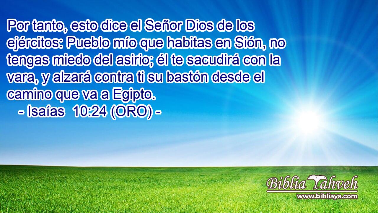  Por tanto, esto dice el Señor Dios de los ejércitos: Pueblo mío que habitas en Sión, no tengas miedo del asirio; él te sacudirá con la vara, y alzará contra ti su bastón desde el camino que va a Egipto. 