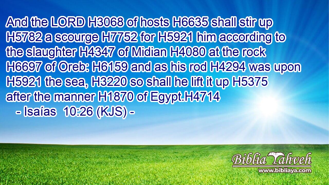 And the LORD H3068 of hosts H6635 shall stir up H5782 a scourge H7752 for H5921 him according to the slaughter H4347 of Midian H4080 at the rock H6697 of Oreb: H6159 and as his rod H4294 was upon H5921 the sea, H3220 so shall he lift it up H5375 after the manner H1870 of Egypt.H4714