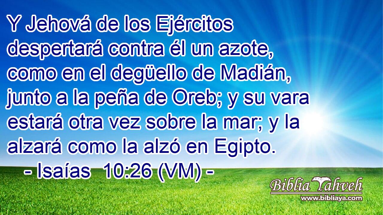  Y Jehová de los Ejércitos despertará contra él un azote, como en el degüello de Madián, junto a la peña de Oreb; y su vara estará otra vez sobre la mar; y la alzará como la alzó en Egipto. 