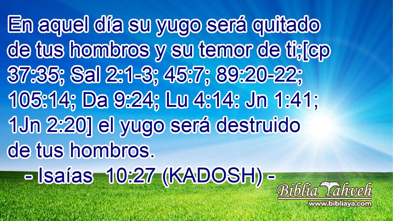  En aquel día su yugo será quitado de tus hombros y su temor de ti;[cp 37:35; Sal 2:1-3; 45:7; 89:20-22; 105:14; Da 9:24; Lu 4:14: Jn 1:41; 1Jn 2:20] el yugo será destruido de tus hombros. 