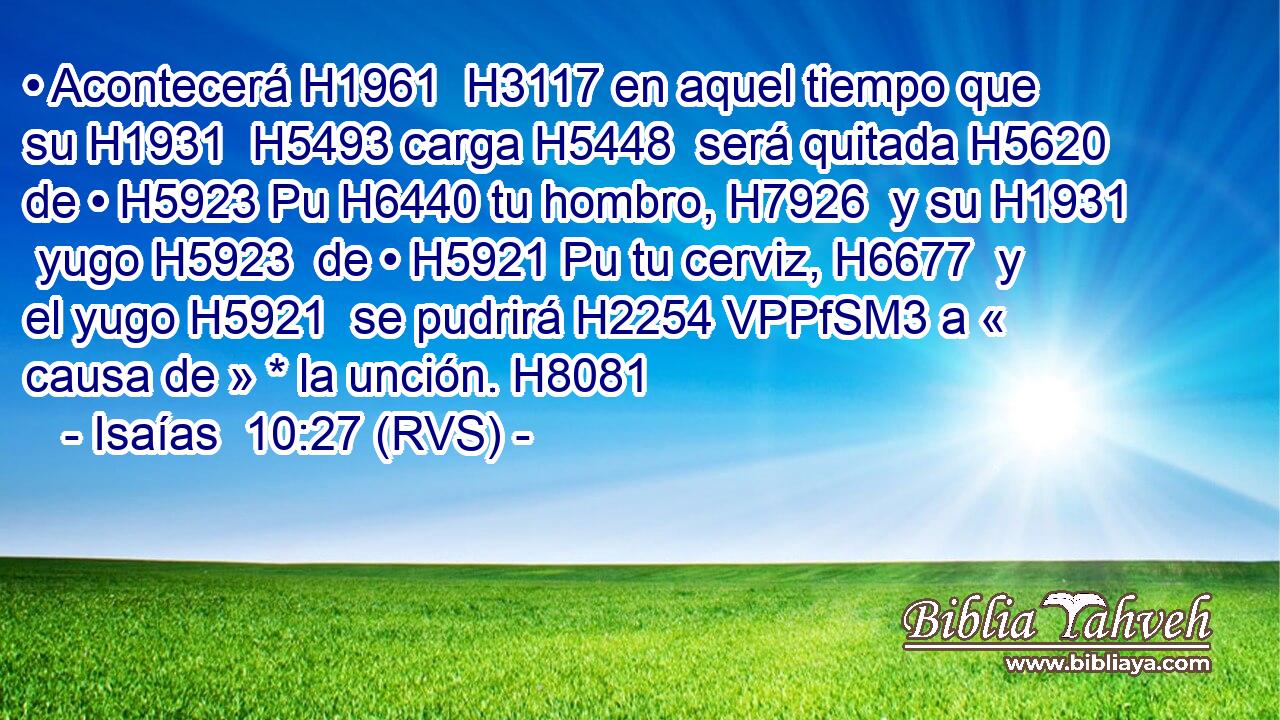 • Acontecerá H1961  H3117 en aquel tiempo que su H1931  H5493 carga H5448  será quitada H5620  de • H5923 Pu H6440 tu hombro, H7926  y su H1931  yugo H5923  de • H5921 Pu tu cerviz, H6677  y el yugo H5921  se pudrirá H2254 VPPfSM3 a « causa de » * la unción. H8081  