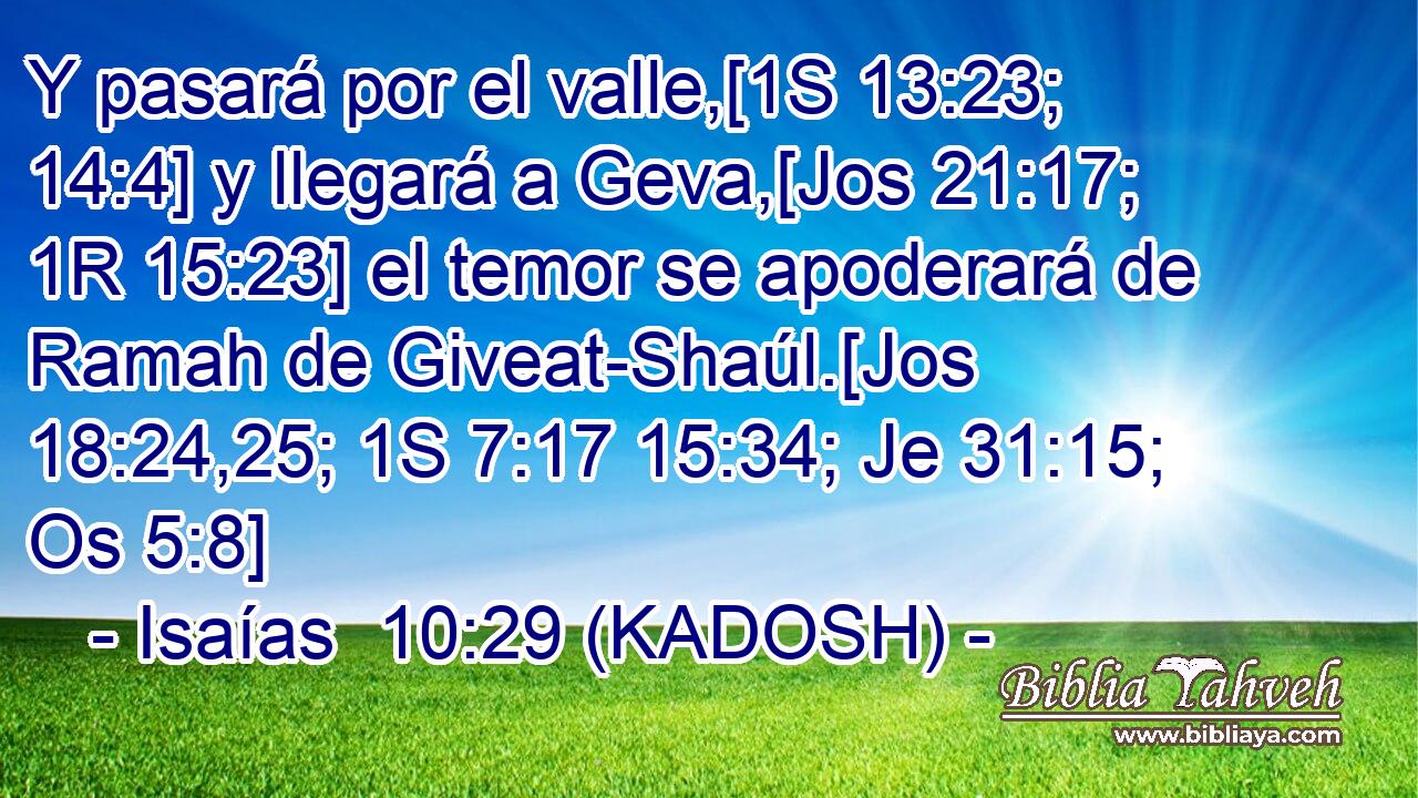  Y pasará por el valle,[1S 13:23; 14:4] y llegará a Geva,[Jos 21:17; 1R 15:23] el temor se apoderará de Ramah de Giveat-Shaúl.[Jos 18:24,25; 1S 7:17 15:34; Je 31:15; Os 5:8] 