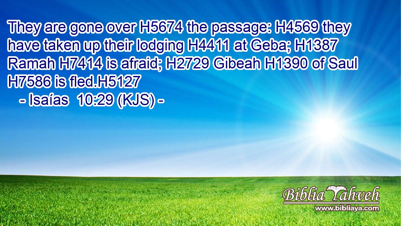 They are gone over H5674 the passage: H4569 they have taken up their lodging H4411 at Geba; H1387 Ramah H7414 is afraid; H2729 Gibeah H1390 of Saul H7586 is fled.H5127