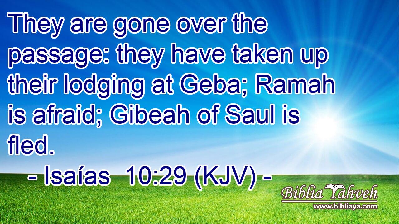 They are gone over the passage: they have taken up their lodging at Geba; Ramah is afraid; Gibeah of Saul is fled.