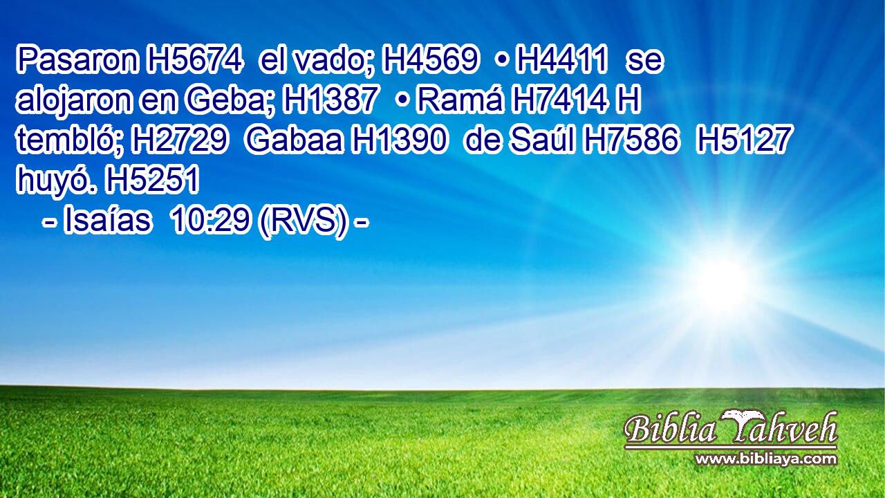 Pasaron H5674  el vado; H4569  • H4411  se alojaron en Geba; H1387  • Ramá H7414 H tembló; H2729  Gabaa H1390  de Saúl H7586  H5127 huyó. H5251  