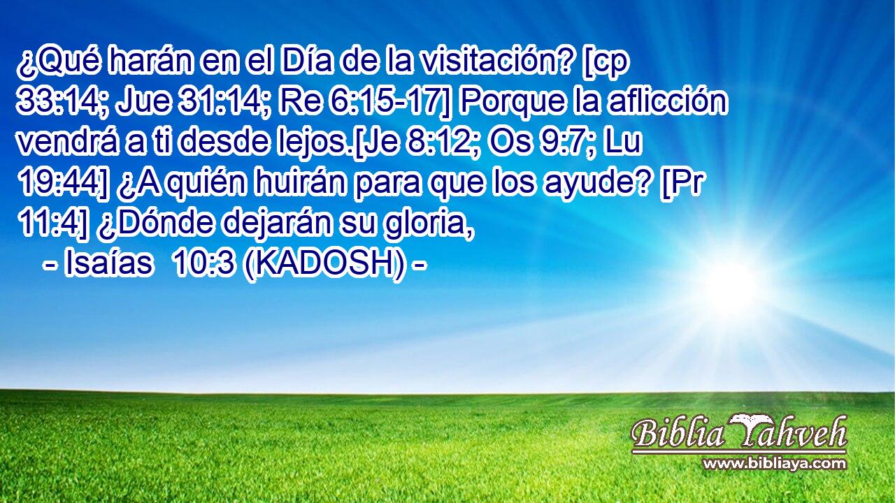  ¿Qué harán en el Día de la visitación? [cp 33:14; Jue 31:14; Re 6:15-17] Porque la aflicción vendrá a ti desde lejos.[Je 8:12; Os 9:7; Lu 19:44] ¿A quién huirán para que los ayude? [Pr 11:4] ¿Dónde dejarán su gloria, 
