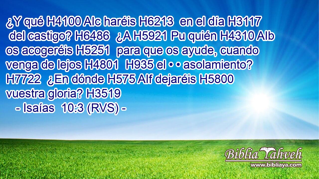 ¿Y qué H4100 AIc haréis H6213  en el día H3117  del castigo? H6486  ¿A H5921 Pu quién H4310 AIb os acogeréis H5251  para que os ayude, cuando venga de lejos H4801  H935 el • • asolamiento? H7722  ¿En dónde H575 AIf dejaréis H5800  vuestra gloria? H3519  