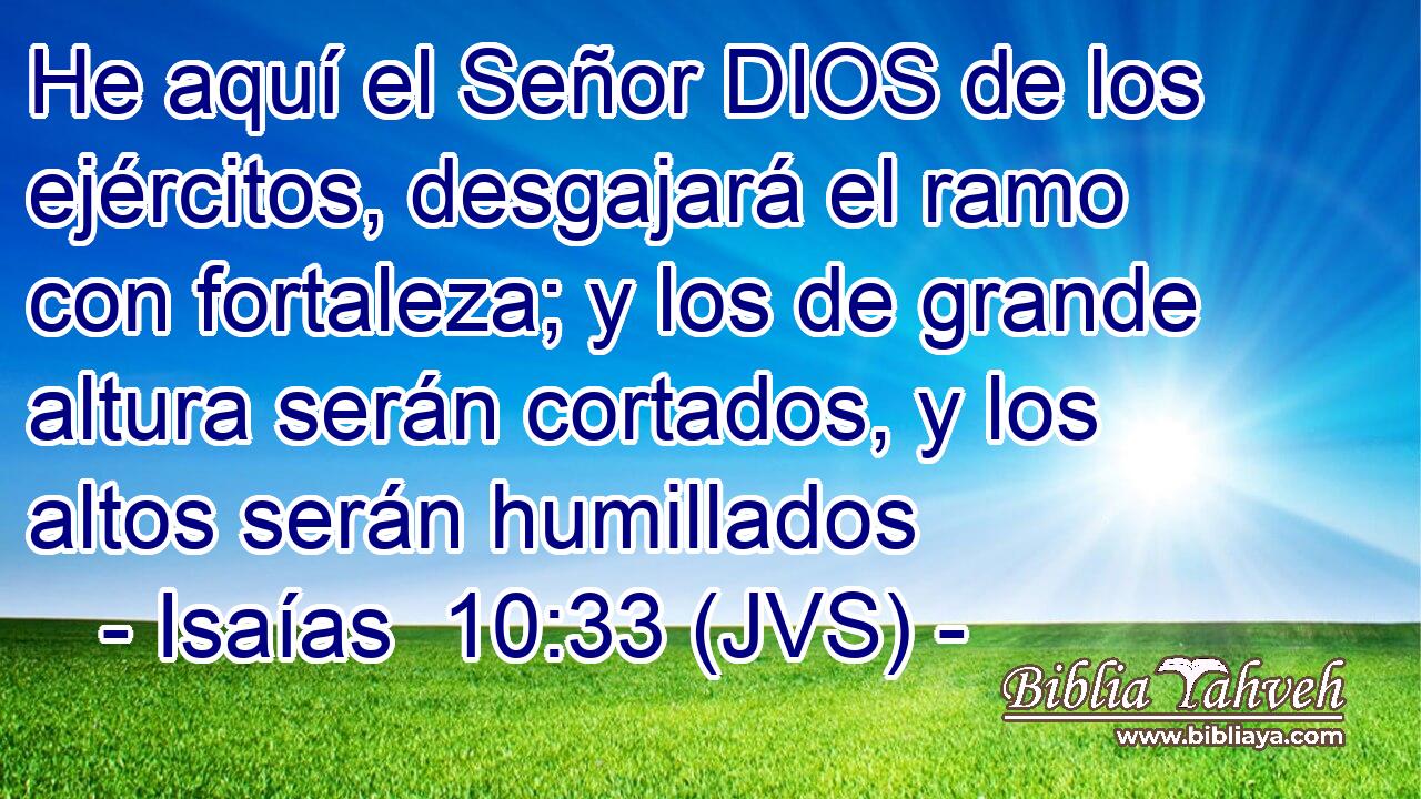 He aquí el Señor DIOS de los ejércitos, desgajará el ramo con fortaleza; y los de grande altura serán cortados, y los altos serán humillados