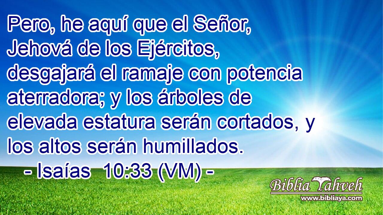  Pero, he aquí que el Señor, Jehová de los Ejércitos, desgajará el ramaje con potencia aterradora; y los árboles de elevada estatura serán cortados, y los altos serán humillados. 