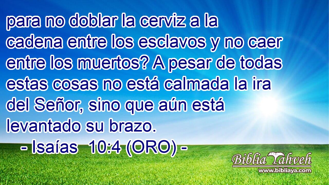  para no doblar la cerviz a la cadena entre los esclavos y no caer entre los muertos? A pesar de todas estas cosas no está calmada la ira del Señor, sino que aún está levantado su brazo. 