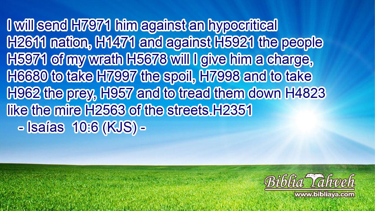 I will send H7971 him against an hypocritical H2611 nation, H1471 and against H5921 the people H5971 of my wrath H5678 will I give him a charge, H6680 to take H7997 the spoil, H7998 and to take H962 the prey, H957 and to tread them down H4823 like the mire H2563 of the streets.H2351