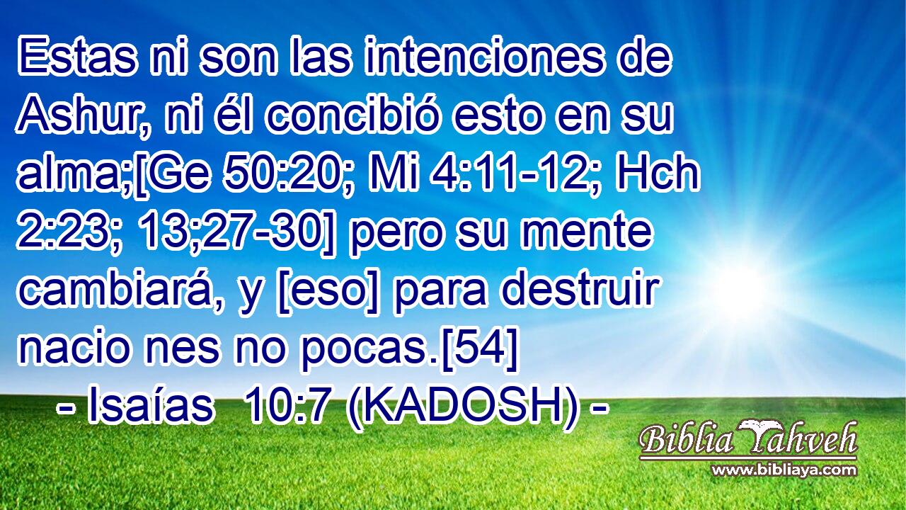 Estas ni son las intenciones de Ashur, ni él concibió esto en su alma;[Ge 50:20; Mi 4:11-12; Hch 2:23; 13;27-30] pero su mente cambiará, y [eso] para destruir nacio nes no pocas.[54] 