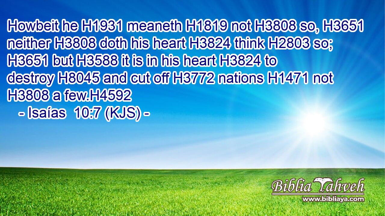 Howbeit he H1931 meaneth H1819 not H3808 so, H3651 neither H3808 doth his heart H3824 think H2803 so; H3651 but H3588 it is in his heart H3824 to destroy H8045 and cut off H3772 nations H1471 not H3808 a few.H4592