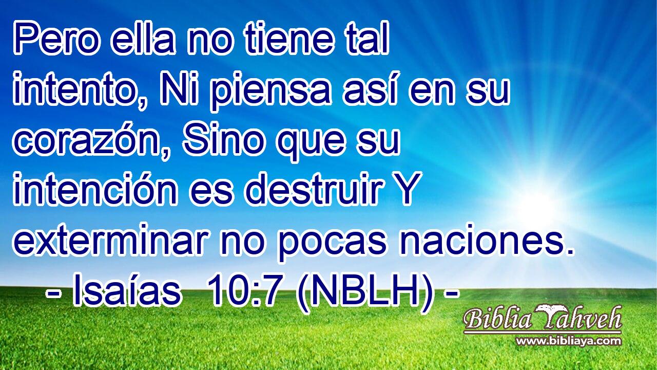  Pero ella no tiene tal intento, Ni piensa así en su corazón, Sino que su intención es destruir Y exterminar no pocas naciones. 