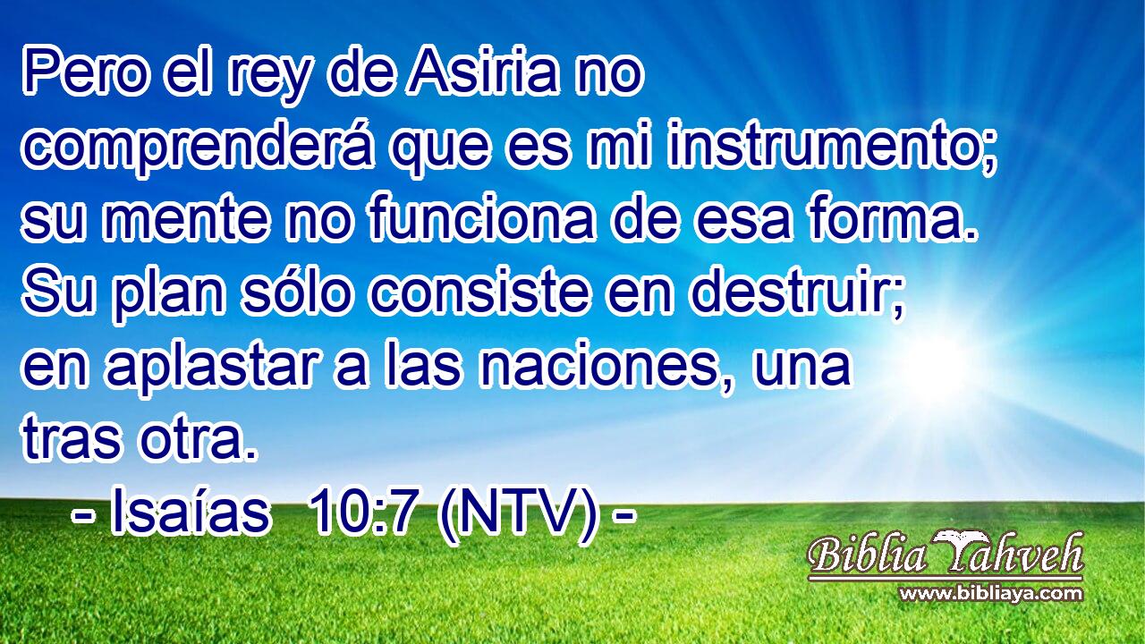 Pero el rey de Asiria no comprenderá que es mi instrumento; su mente no funciona de esa forma. Su plan sólo consiste en destruir; en aplastar a las naciones, una tras otra.