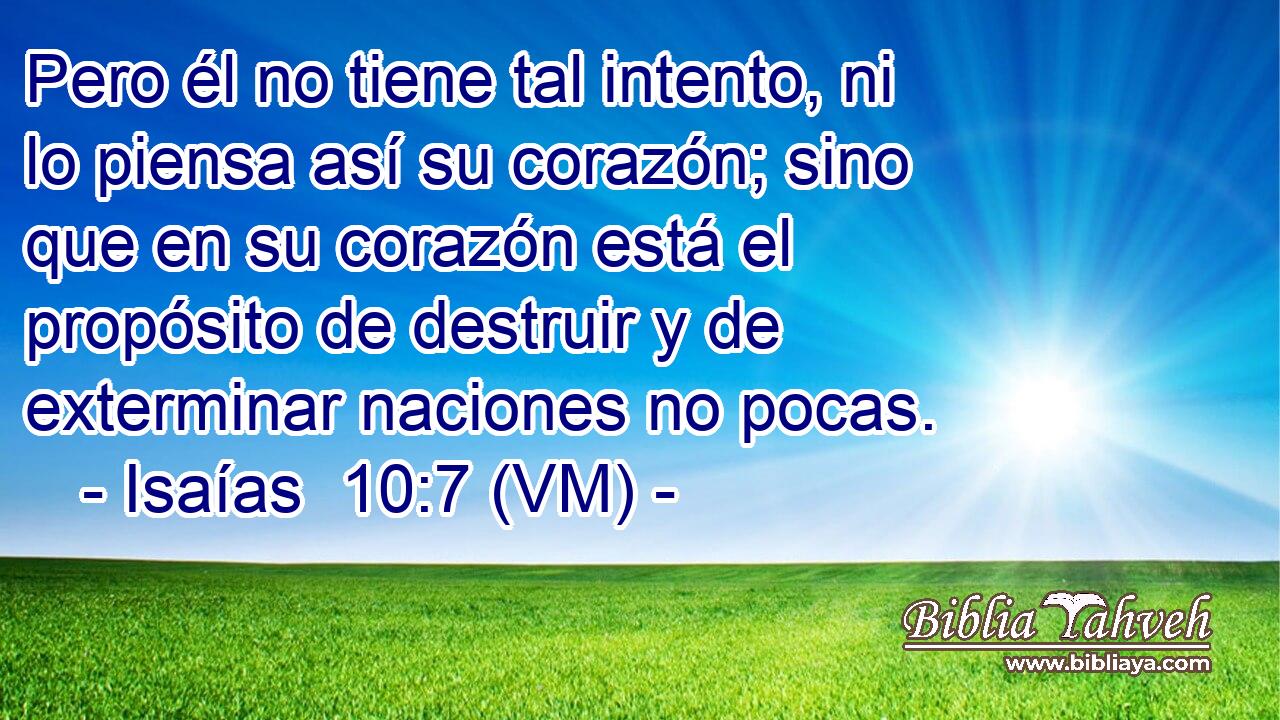  Pero él no tiene tal intento, ni lo piensa así su corazón; sino que en su corazón está el propósito de destruir y de exterminar naciones no pocas. 
