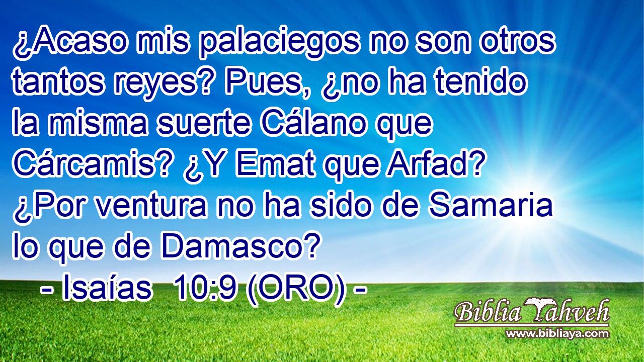  ¿Acaso mis palaciegos no son otros tantos reyes? Pues, ¿no ha tenido la misma suerte Cálano que Cárcamis? ¿Y Emat que Arfad? ¿Por ventura no ha sido de Samaria lo que de Damasco? 