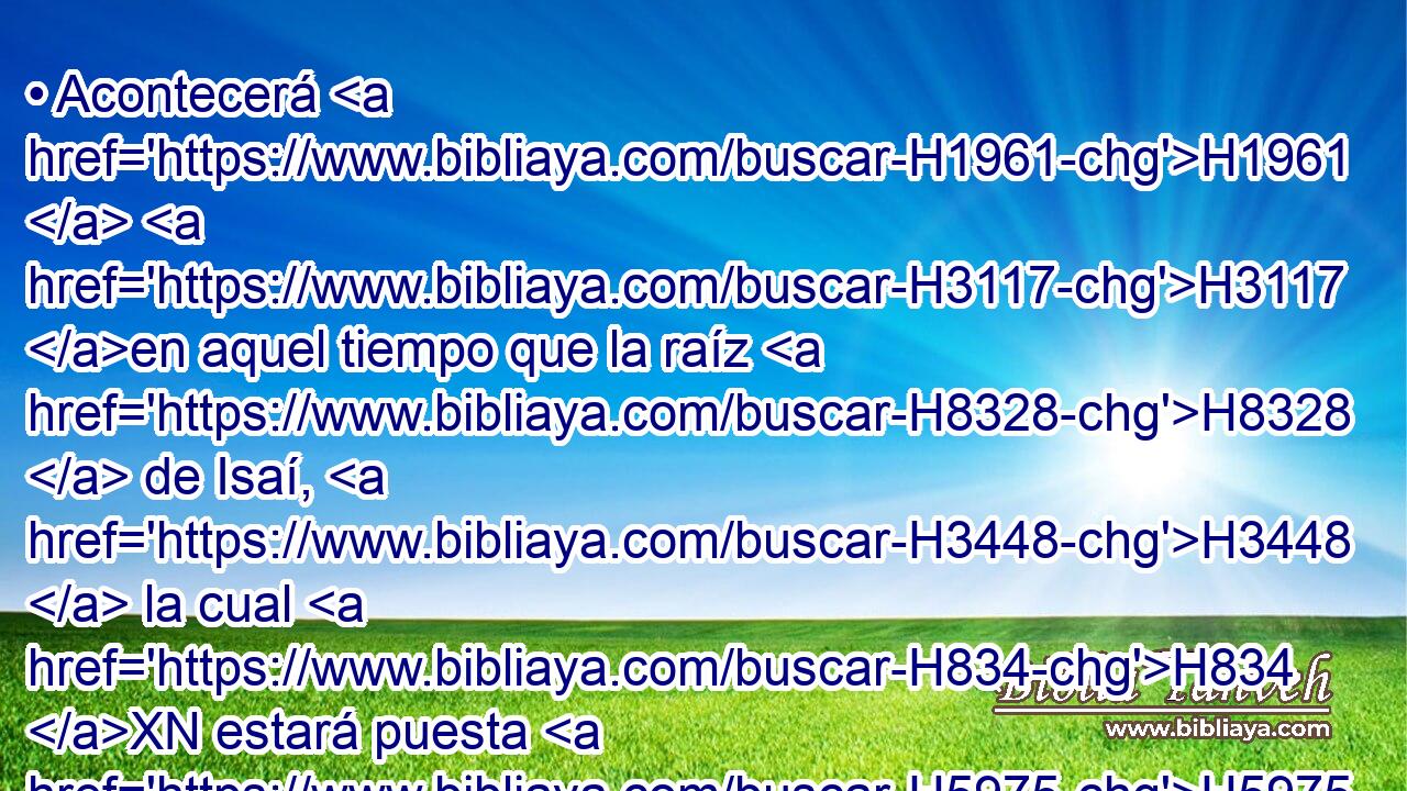 • Acontecerá H1961  H3117 en aquel tiempo que la raíz H8328  de Isaí, H3448  la cual H834 XN estará puesta H5975  por pendón H5251  a los pueblos, H5971  • H413 PU • H1931  será buscada H1875  por las gentes; H1471  y su H1931  habitación H4496  será H1961  gloriosa. H3519  
