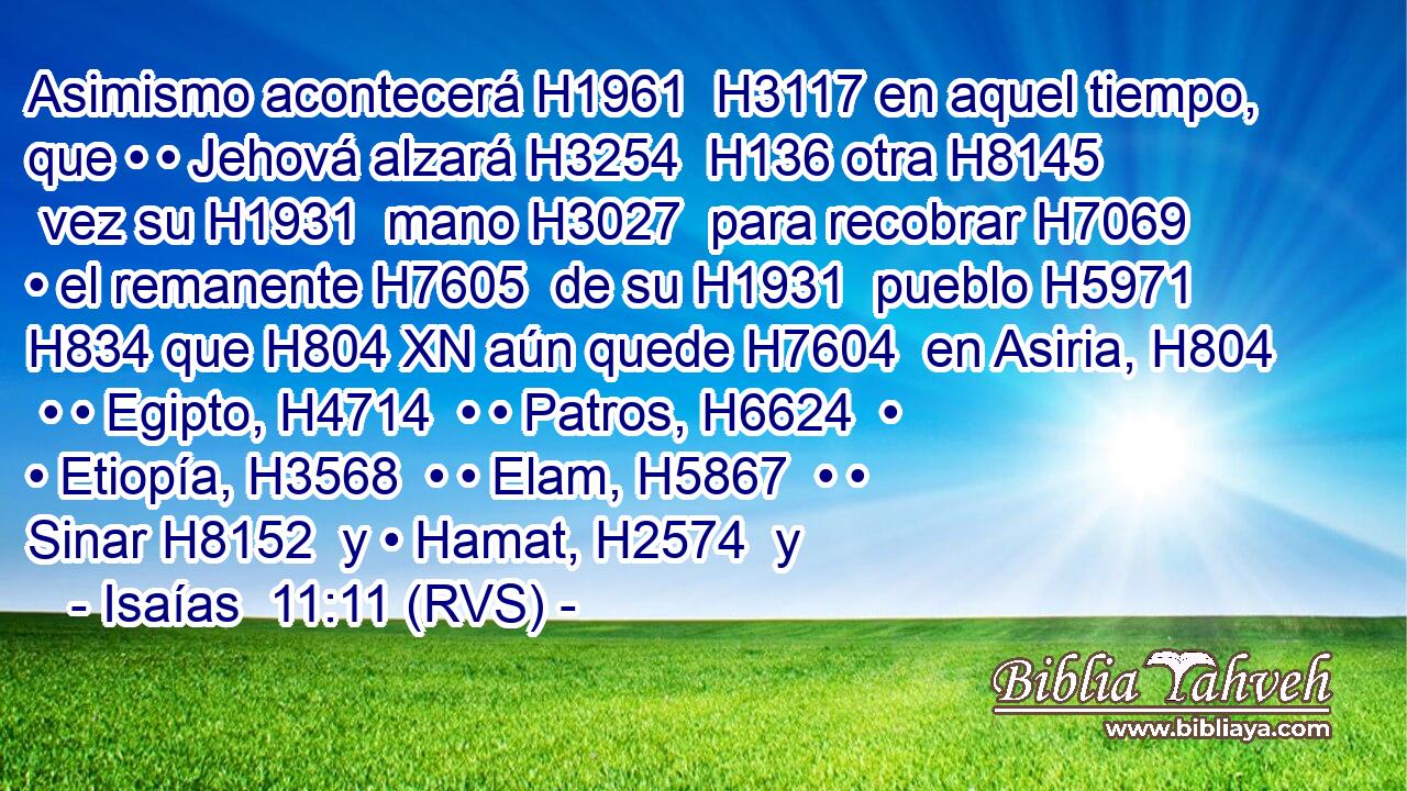 Asimismo acontecerá H1961  H3117 en aquel tiempo, que • • Jehová alzará H3254  H136 otra H8145  vez su H1931  mano H3027  para recobrar H7069  • el remanente H7605  de su H1931  pueblo H5971  H834 que H804 XN aún quede H7604  en Asiria, H804  • • Egipto, H4714  • • Patros, H6624  • • Etiopía, H3568  • • Elam, H5867  • • Sinar H8152  y • Hamat, H2574  y 