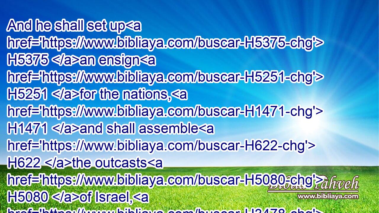 And he shall set up H5375 an ensign H5251 for the nations, H1471 and shall assemble H622 the outcasts H5080 of Israel, H3478 and gather together H6908 the dispersed H5310 of Judah H3063 from the four H4480  H702 corners H3671 of the earth.H776