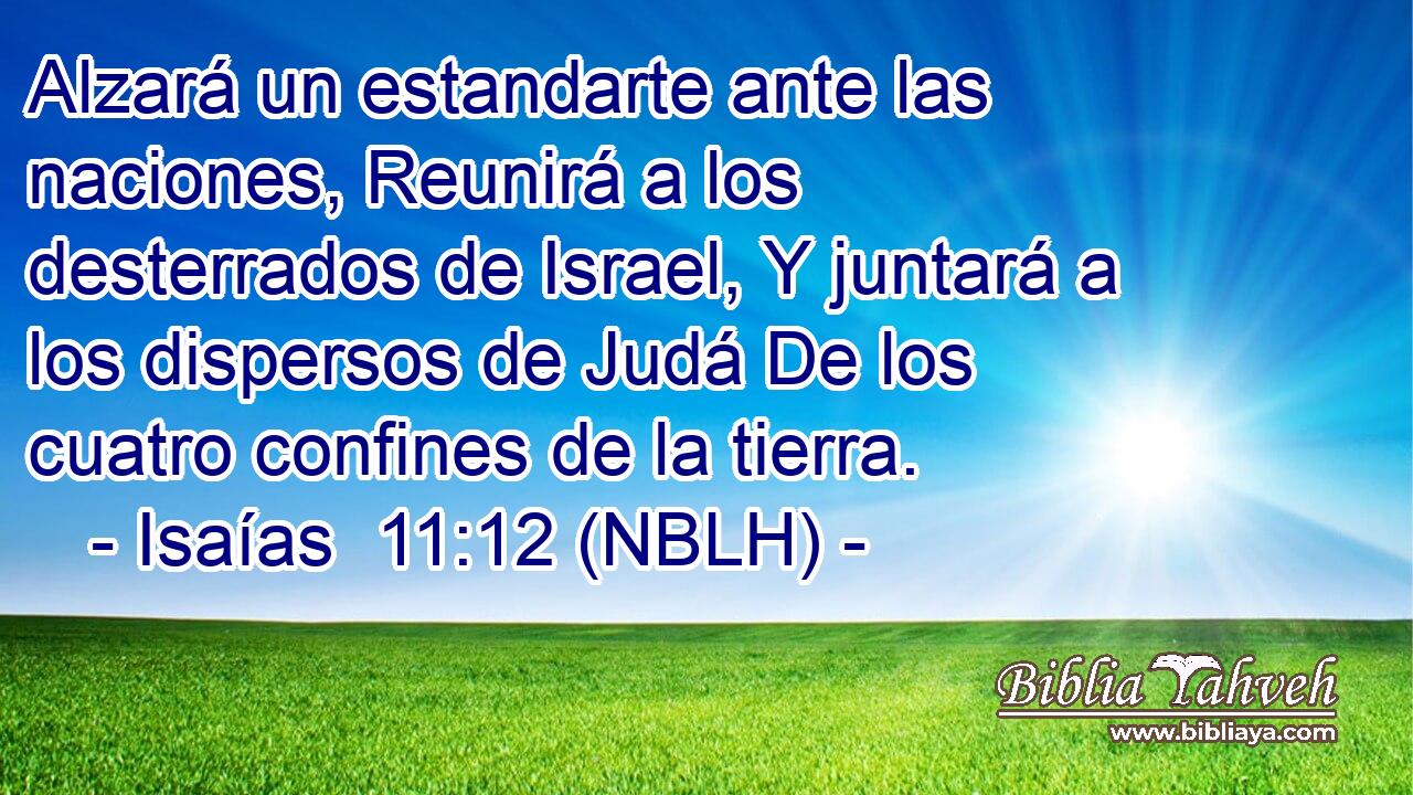  Alzará un estandarte ante las naciones, Reunirá a los desterrados de Israel, Y juntará a los dispersos de Judá De los cuatro confines de la tierra. 