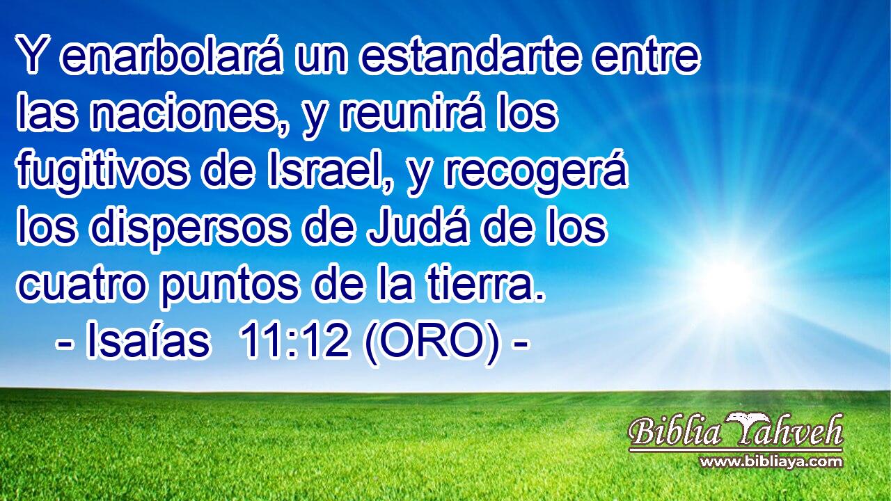  Y enarbolará un estandarte entre las naciones, y reunirá los fugitivos de Israel, y recogerá los dispersos de Judá de los cuatro puntos de la tierra. 