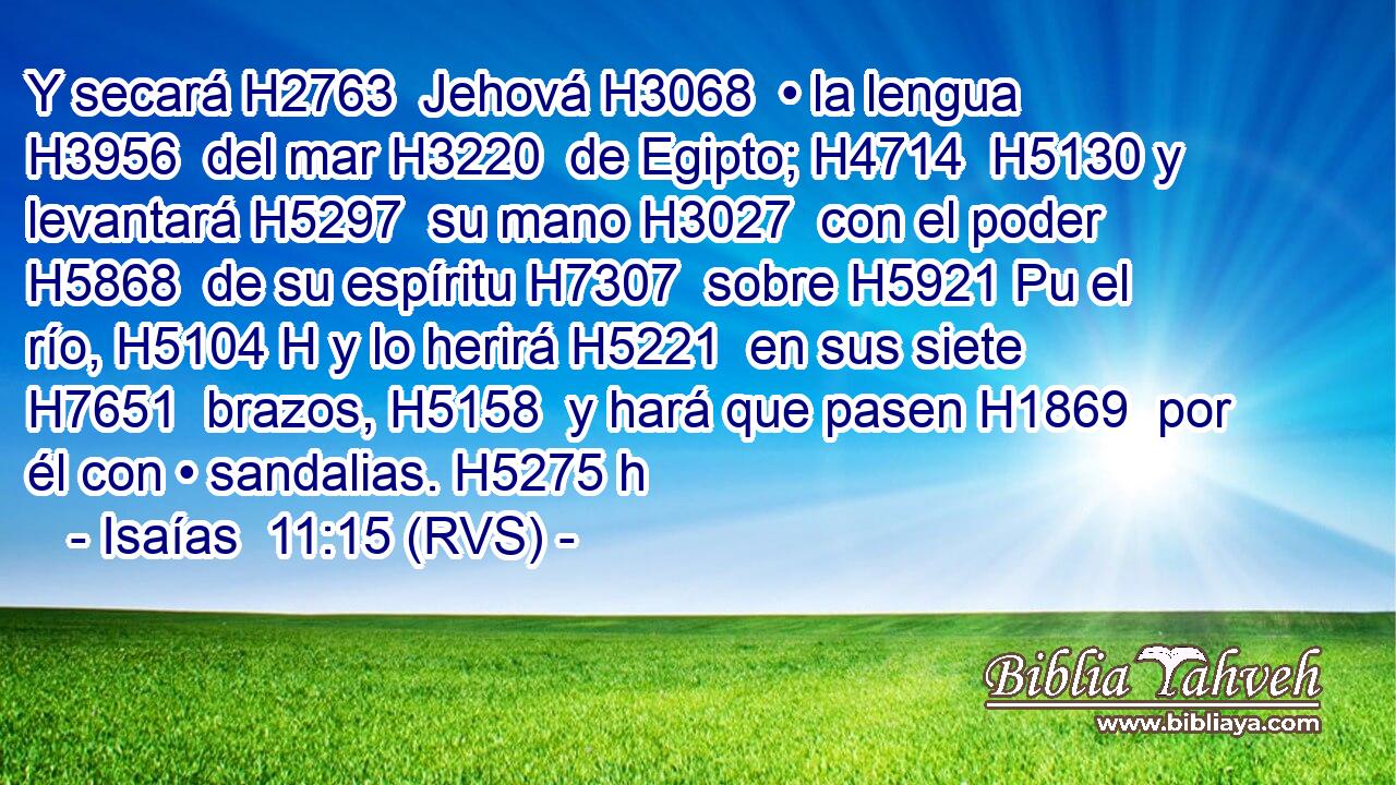 Y secará H2763  Jehová H3068  • la lengua H3956  del mar H3220  de Egipto; H4714  H5130 y levantará H5297  su mano H3027  con el poder H5868  de su espíritu H7307  sobre H5921 Pu el río, H5104 H y lo herirá H5221  en sus siete H7651  brazos, H5158  y hará que pasen H1869  por él con • sandalias. H5275 h 