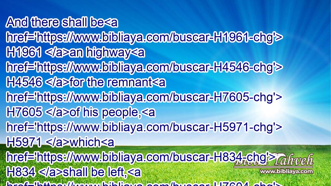 And there shall be H1961 an highway H4546 for the remnant H7605 of his people, H5971 which H834 shall be left, H7604 from Assyria; H4480  H804 like as H834 it was H1961 to Israel H3478 in the day H3117 that he came up H5927 out of the land H4480  H776 of Egypt.H4714