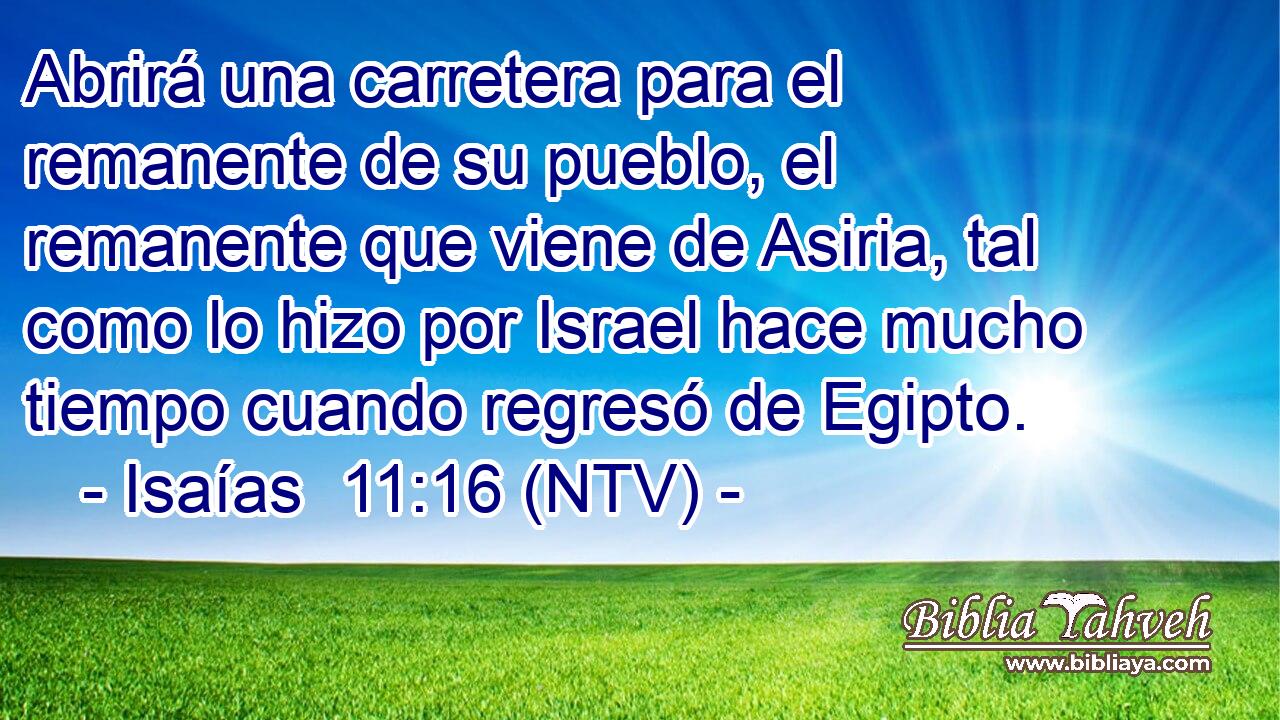 Abrirá una carretera para el remanente de su pueblo, el remanente que viene de Asiria, tal como lo hizo por Israel hace mucho tiempo cuando regresó de Egipto.