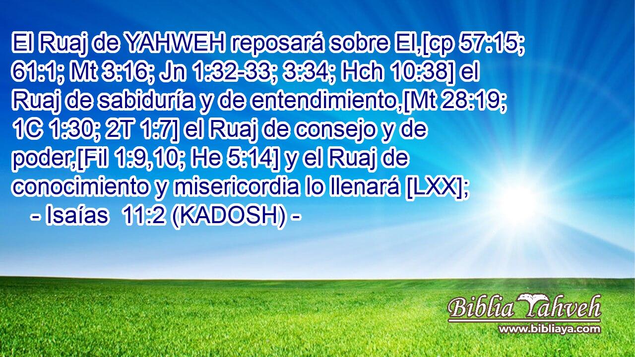  El Ruaj de YAHWEH reposará sobre El,[cp 57:15; 61:1; Mt 3:16; Jn 1:32-33; 3:34; Hch 10:38] el Ruaj de sabiduría y de entendimiento,[Mt 28:19; 1C 1:30; 2T 1:7] el Ruaj de consejo y de poder,[Fil 1:9,10; He 5:14] y el Ruaj de conocimiento y misericordia lo llenará [LXX]; 