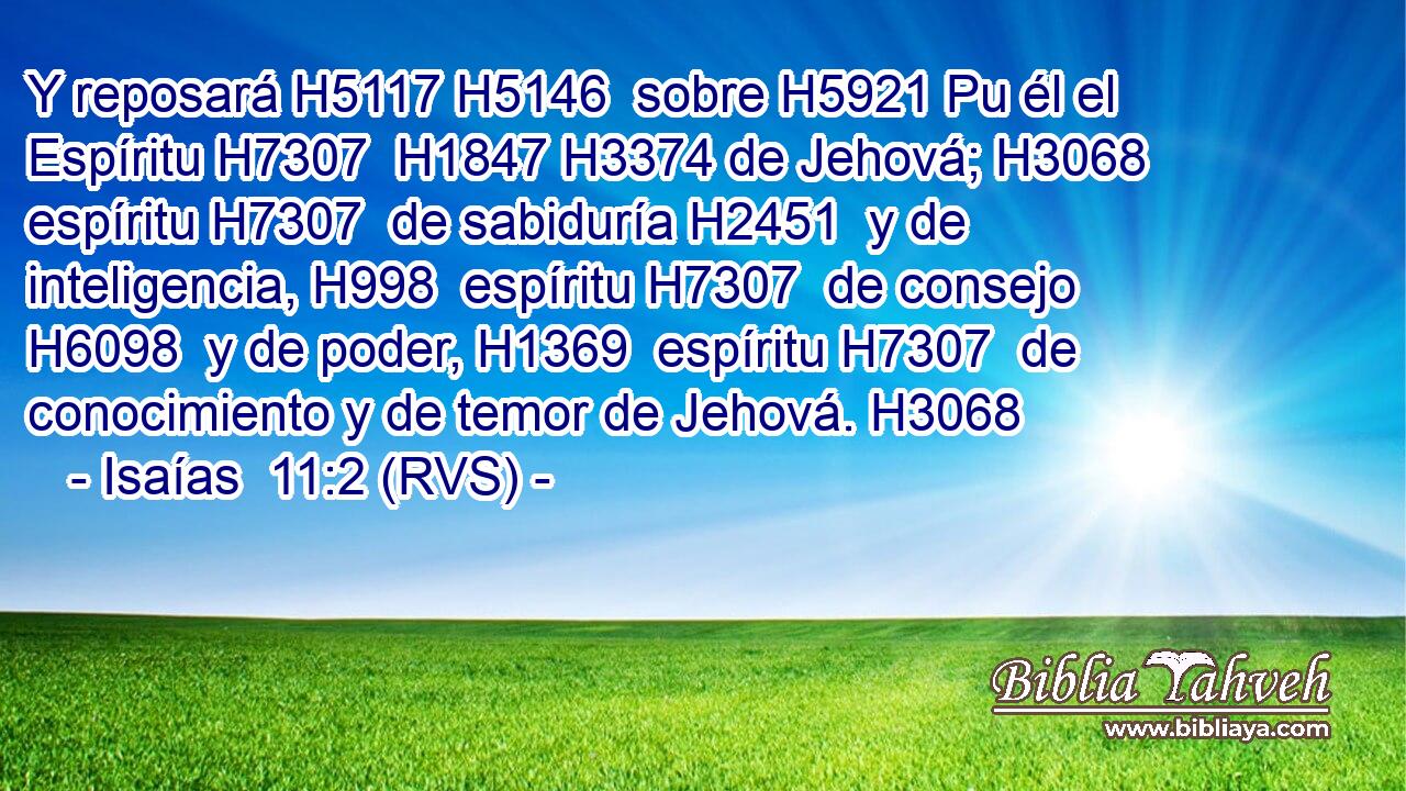 Y reposará H5117 H5146  sobre H5921 Pu él el Espíritu H7307  H1847 H3374 de Jehová; H3068  espíritu H7307  de sabiduría H2451  y de inteligencia, H998  espíritu H7307  de consejo H6098  y de poder, H1369  espíritu H7307  de conocimiento y de temor de Jehová. H3068 