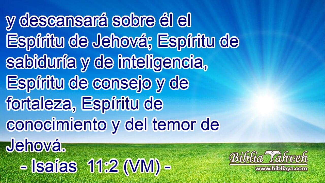  y descansará sobre él el Espíritu de Jehová; Espíritu de sabiduría y de inteligencia, Espíritu de consejo y de fortaleza, Espíritu de conocimiento y del temor de Jehová. 