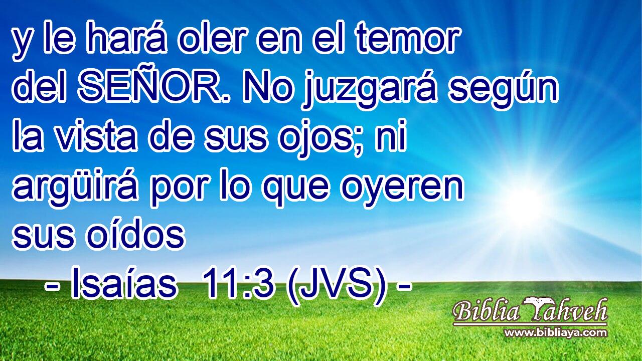y le hará oler en el temor del SEÑOR. No juzgará según la vista de sus ojos; ni argüirá por lo que oyeren sus oídos