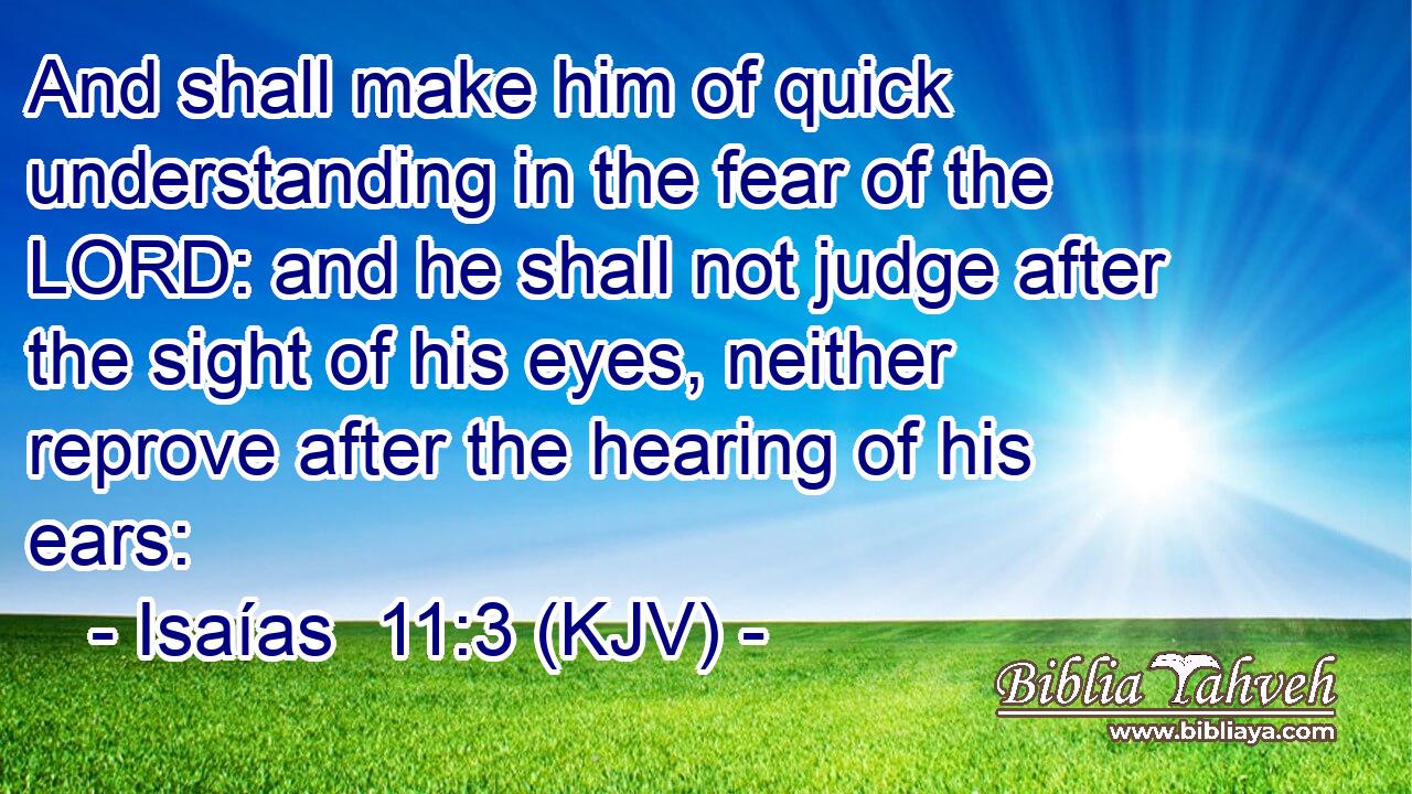 And shall make him of quick understanding in the fear of the LORD: and he shall not judge after the sight of his eyes, neither reprove after the hearing of his ears: